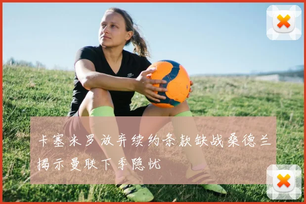 卡塞米罗放弃续约条款缺战桑德兰揭示曼联下季隐忧