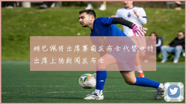 姆巴佩将出席赛前发布会代替坎特出席上场新闻发布会
