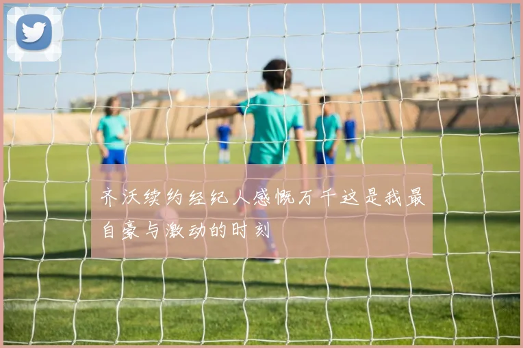 齐沃续约经纪人感慨万千这是我最自豪与激动的时刻