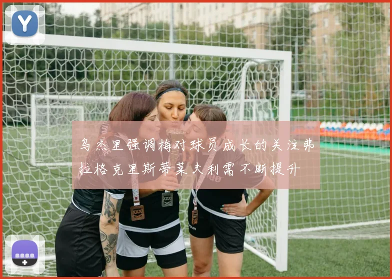 乌杰里强调梅对球员成长的关注弗拉格克里斯蒂莱夫利需不断提升