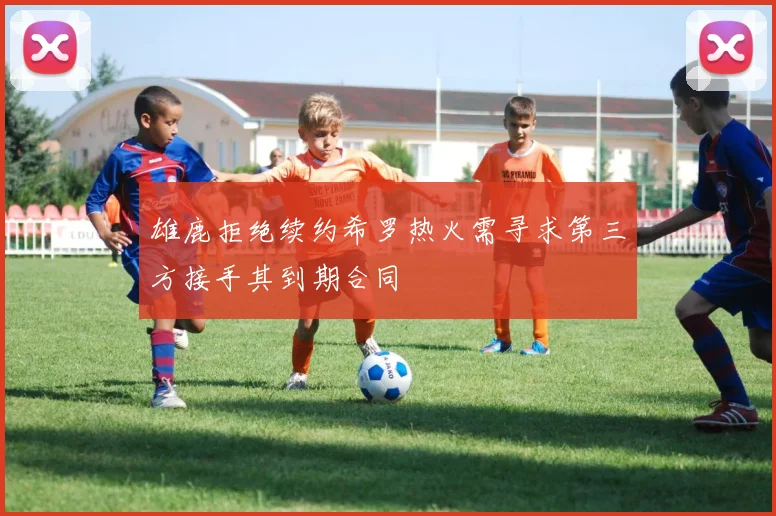 雄鹿拒绝续约希罗热火需寻求第三方接手其到期合同