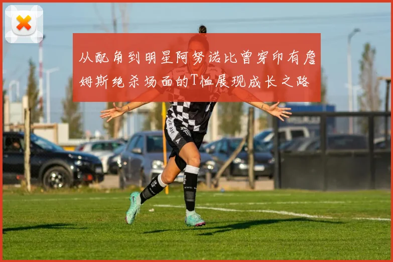 从配角到明星阿努诺比曾穿印有詹姆斯绝杀场面的T恤展现成长之路