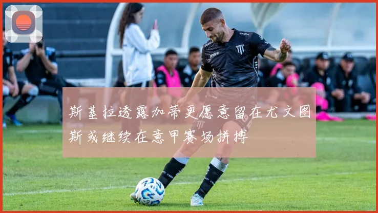 斯基拉透露加蒂更愿意留在尤文图斯或继续在意甲赛场拼搏