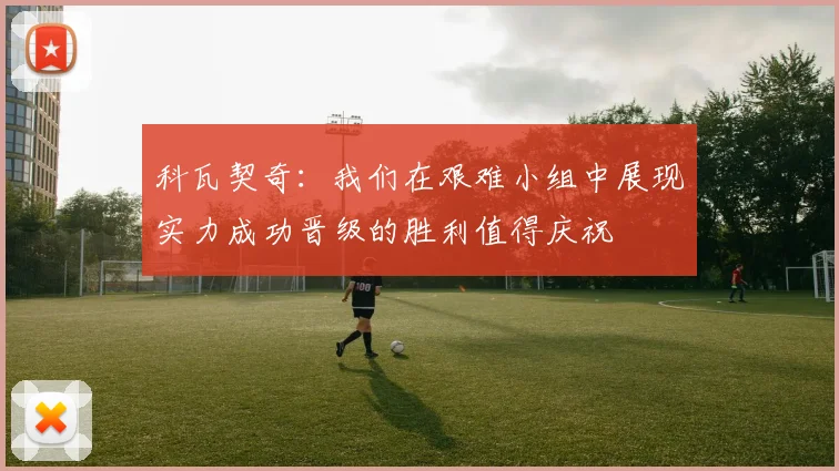 科瓦契奇：我们在艰难小组中展现实力成功晋级的胜利值得庆祝