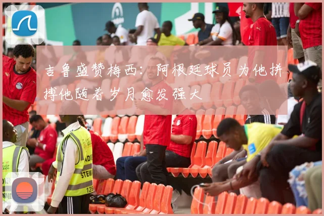 吉鲁盛赞梅西：阿根廷球员为他拼搏他随着岁月愈发强大