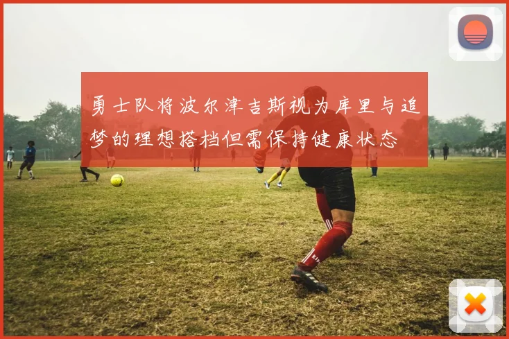 勇士队将波尔津吉斯视为库里与追梦的理想搭档但需保持健康状态