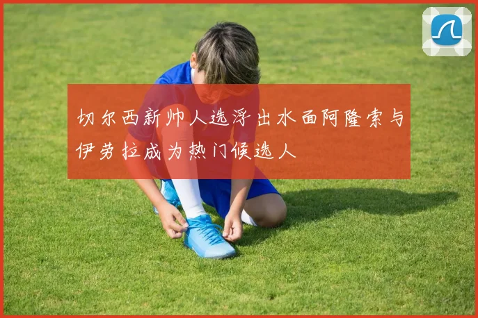 切尔西新帅人选浮出水面阿隆索与伊劳拉成为热门候选人