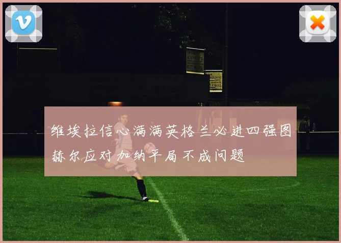 维埃拉信心满满英格兰必进四强图赫尔应对加纳平局不成问题