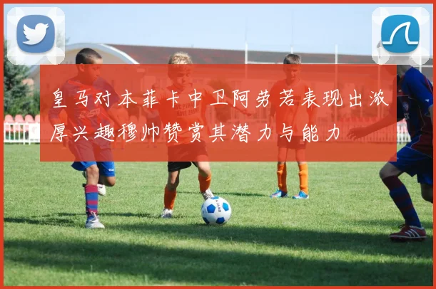 皇马对本菲卡中卫阿劳若表现出浓厚兴趣穆帅赞赏其潜力与能力