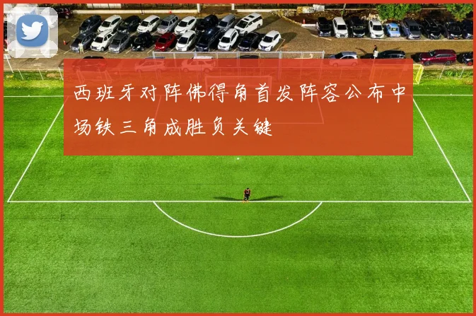 西班牙对阵佛得角首发阵容公布中场铁三角成胜负关键