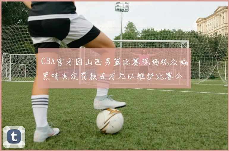 CBA官方因山西男篮比赛现场观众喊黑哨决定罚款五万元以维护比赛公正性