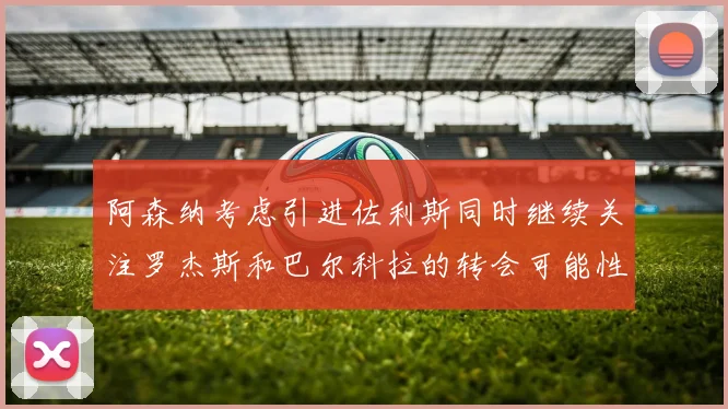 阿森纳考虑引进佐利斯同时继续关注罗杰斯和巴尔科拉的转会可能性