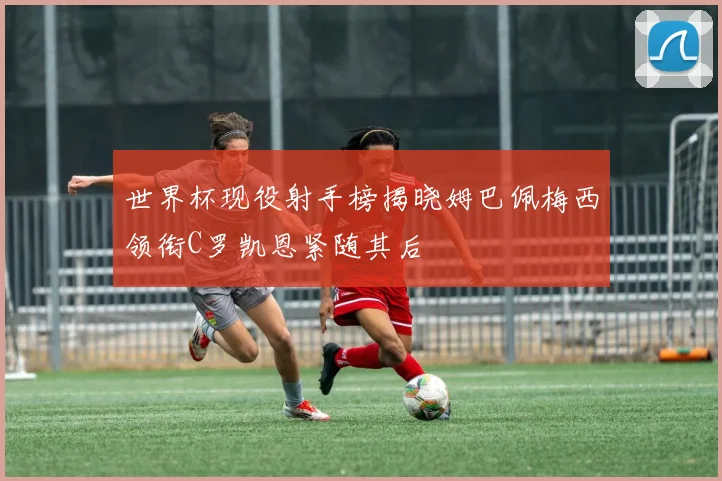世界杯现役射手榜揭晓姆巴佩梅西领衔C罗凯恩紧随其后
