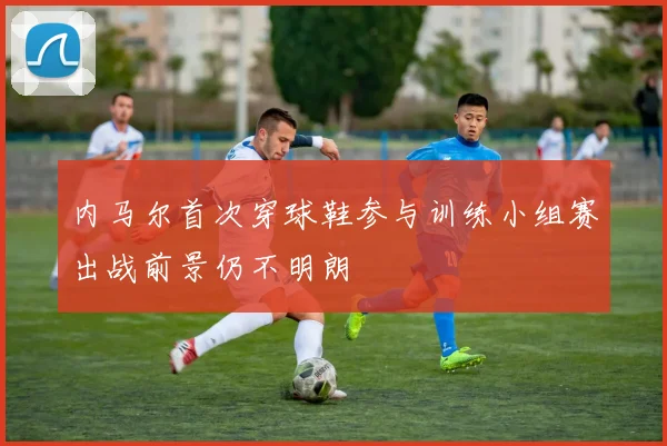 内马尔首次穿球鞋参与训练小组赛出战前景仍不明朗