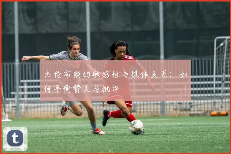 杰伦布朗的敏感性与媒体关系：如何平衡赞美与批评